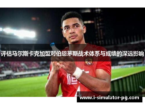 评估马尔斯卡克加盟对伯恩茅斯战术体系与成绩的深远影响 评估马尔斯卡克加盟对伯恩茅斯战术体系与成绩的深远影响