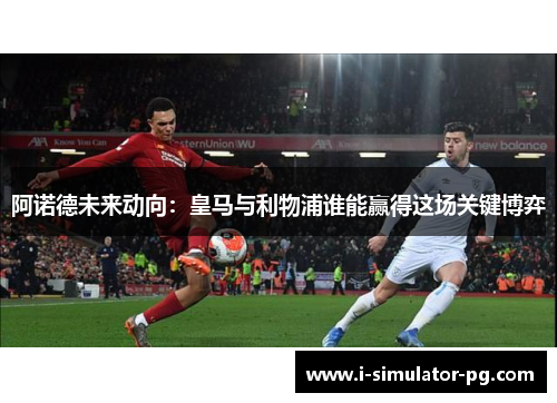 阿诺德未来动向：皇马与利物浦谁能赢得这场关键博弈
