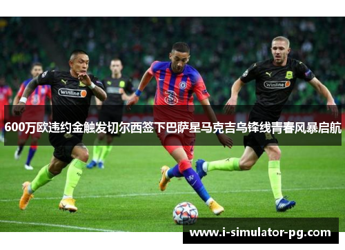 600万欧违约金触发切尔西签下巴萨星马克吉乌锋线青春风暴启航