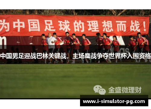 中国男足迎战巴林关键战，主场鏖战争夺世界杯入围资格