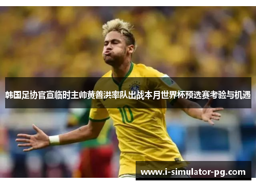 韩国足协官宣临时主帅黄善洪率队出战本月世界杯预选赛考验与机遇